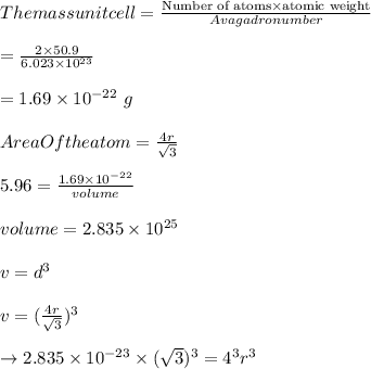 The mass unit cell = \frac{ \text{Number of atoms} \times \text{atomic weight}} {Avagadro number}\\\\= \frac{2 \times 50.9}{6.023 \times 10^{23}}  \\\\= 1.69 \times 10^{-22} \ g\\\\Area Of the atom= \frac{4r}{\sqrt{3}}\\\\   5.96 = \frac{1.69 \times 10^{-22}}{volume}\\\\volume= 2.835 \times 10^{25}\\\\v=d^3\\\\v= (\frac{4r}{\sqrt{3}})^3\\\\\to 2.835 \times 10^{-23} \times (\sqrt{3})^3 = 4^3 r^3