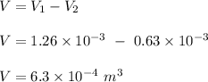 V= V_1 - V_2\\\\V= 1.26 \times 10^{-3} \ - \ 0.63 \times 10^{-3} \\\\V = 6.3 \times 10^{-4} \ m^3