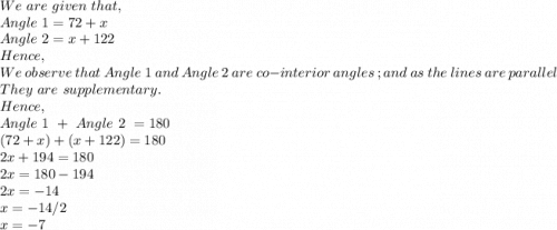 We\ are\ given\ that,\\Angle\ 1 =72+x\\Angle\ 2=x+122\\Hence,\\We\ observe\ that\ Angle\ 1\ and\ Angle\ 2\ are\ co-interior\ angles\ ; and\ as\ the\ lines\ are\ parallel\ \\They\ are\ supplementary.\\Hence,\\Angle\ 1\ +\ Angle\ 2\ =180\\(72+x)+(x+122)=180\\2x+194=180\\2x=180-194\\2x=-14\\x=-14/2\\x=-7