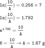 \tt ln(\dfrac{10}{A})=0.256\times 7\\\\ln(\dfrac{10}{A})=1.792\\\\e^{1.792}=\dfrac{10}{A}\\\\6=\dfrac{10}{A}\rightarrow A=1.67~g