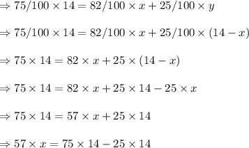 \Rightarrow 75/100 \times 14 = 82/100 \times x + 25/100 \times y \\\\\Rightarrow 75/100 \times 14 = 82/100 \times x + 25/100 \times (14-x) \\\\ \Rightarrow 75 \times 14 = 82 \times x + 25 \times (14-x)  \\\\\Rightarrow 75 \times 14 = 82 \times x + 25 \times14-25\times x \\\\\Rightarrow 75 \times 14 = 57 \times x + 25 \times14 \\\\\Rightarrow 57 \times x =75 \times 14 - 25 \times14 \\\\