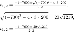 t_{1,\:2}=\frac{-\left(-700\right)\pm \sqrt{\left(-700\right)^2-4\cdot \:3\cdot \:200}}{2\cdot \:3},\\\\\sqrt{\left(-700\right)^2-4\cdot \:3\cdot \:200} = 20\sqrt{1219},\\\\t_{1,\:2}=\frac{-\left(-700\right)\pm \:20\sqrt{1219}}{2\cdot \:3}
