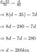 \frac {d-35}{70}=\frac {d}{80} \\\\\Rightarrow 8(d-35)=7d \\\\\Rightarrow 8d - 280 = 7d \\\\\Rightarrow 8d-7d=280 \\\\\Rightarrow d = 280 km
