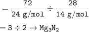 \tt =\dfrac{72}{24~g/mol}\div \dfrac{28}{14~g/mol}\\\\=3\div 2\rightarrow Mg_3N_2