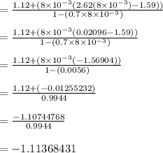 = \frac{1.12 + (8\times 10^{-3}(2.62(8\times 10^{-3}) -1.59))}{1-(0.7 \times 8\times 10^{-3})}\\\\= \frac{1.12 + (8\times 10^{-3}(0.02096 -1.59))}{1-(0.7 \times 8\times 10^{-3})}\\\\= \frac{1.12 + (8\times 10^{-3}(-1.56904))}{1-(0.0056)}\\\\= \frac{1.12 + (-0.01255232)}{0.9944}\\\\= \frac{-1.10744768}{0.9944}\\\\= -1.11368431\\\\