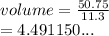 volume =  \frac{50.75}{11.3}  \\  = 4.491150...