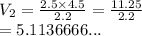 V_2 =  \frac{2.5 \times 4.5}{2.2}  =  \frac{11.25}{2.2}  \\  = 5.1136666...