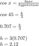 cos\ x =\frac{base}{hypotenuse}\\\\cos\ 45=\frac{h}{3}\\\\0.707=\frac{h}{3}\\\\h=3(0.707)\\h=2.12\\