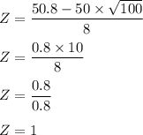 Z = \dfrac{50.8 - 50 \times \sqrt{100}}{8}\\\\Z =\dfrac{ 0.8 \times 10 }{8}\\\\Z = \dfrac{0.8 }{0.8}\\\\Z = 1
