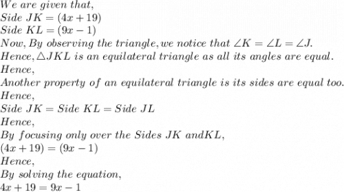 We\ are\ given\ that,\\Side\ JK=(4x+19)\\Side\ KL=(9x-1)\\Now, By\ observing\ the\ triangle, we\ notice\ that\ \angle K =  \angle L = \angle J.\\ Hence,\triangle JKL\ is\ an\ equilateral\ triangle\ as\ all\ its\ angles\ are\ equal.\\Hence,\\Another\ property\ of\ an\ equilateral\ triangle\ is\ its\ sides\ are\ equal\ too.\\Hence,\\Side\ JK= Side\ KL= Side\ JL\\Hence,\\By\ focusing\ only\ over\ the\ Sides\ JK\ and KL,\\(4x+19)=(9x-1)\\Hence,\\By\ solving\ the\ equation,\\4x+19=9x-1\\