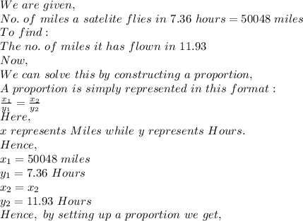 We\ are\ given,\\No.\ of\ miles\ a\ satelite\ flies\ in\ 7.36\ hours=50048\ miles\\To\ find:\\The\ no.\ of\ miles\ it\ has\ flown\ in\ 11.93\\Now,\\We\ can\ solve\ this\ by\ constructing\ a\ proportion,\\A\ proportion\ is\ simply\ represented\ in\ this\ format:\\\frac{x_1}{y_1}=\frac{x_2}{y_2}\\Here,\\x\ represents\ Miles\ while\ y\ represents\ Hours.\\Hence,\\x_1=50048\ miles\\y_1=7.36\ Hours\\x_2=x_2\\y_2=11.93\ Hours\\Hence,\ by\ setting\ up\ a\ proportion\ we\ get,\\
