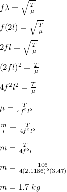 f\lambda = \sqrt{\frac{T}{\mu} } \\\\f(2l) = \sqrt{\frac{T}{\mu} } \\\\2fl =  \sqrt{\frac{T}{\mu} } \\\\(2fl)^2 = \frac{T}{\mu}\\\\4f^2l^2 =\frac{T}{\mu}\\\\\mu = \frac{T}{4f^2l^2}\\\\\frac{m}{l} =  \frac{T}{4f^2l^2}\\\\m = \frac{T}{4f^2l}\\\\m = \frac{106}{4(2.1186)^2(3.47)}\\\\m = 1.7 \ kg