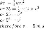 ke \:  =  \frac{1}{2} m {v}^{2}  \\ or \: 25 =  \frac{1}{2}  \times 2 \times  {v}^{2}  \\ or \: 25 =  {v}^{2}  \\ or \:  {5}^{2}  =  {v}^{2}  \\ therefore \: v \:  = 5 \: m |s