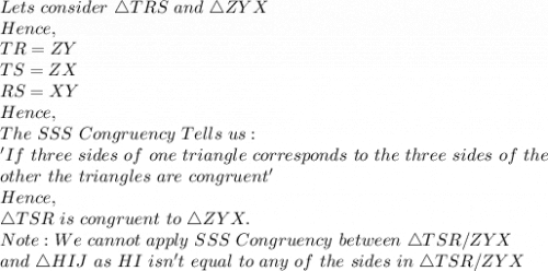 Lets\ consider\ \triangle TRS\ and\ \triangle ZYX\\Hence,\\TR=ZY\\TS=ZX\\RS=XY\\Hence,\\The\ SSS\ Congruency\ Tells\ us:\\'If\ three\ sides\ of\ one\ triangle\ corresponds\ to\ the\ three\ sides\ of\ the\\ other\ the\ triangles\ are\ congruent'\\Hence,\\\triangle TSR\ is\ congruent\ to\ \triangle ZYX.\\Note: We\ cannot\ apply\ SSS\ Congruency\ between\ \triangle TSR/ZYX\\ and\ \triangle HIJ\ as\ HI\ isn't\ equal\ to\ any\ of\ the\ sides\ in\ \triangle  TSR/ZYX
