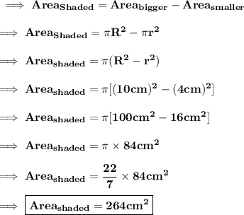 \bf \implies Area_{Shaded}= Area_{bigger}-Area_{smaller} \\\\\bf\implies Area_{Shaded} = \pi R^2 - \pi r^2  \\\\\bf\implies Area_{shaded} = \pi ( R^2-r^2)  \\\\\bf\implies Area_{shaded} = \pi [ (10cm)^2 - (4cm)^2]  \\\\\bf\implies Area_{shaded}  = \pi [ 100cm^2-16cm^2]  \\\\\bf\implies Area_{shaded}  = \pi \times 84cm^2  \\\\\bf\implies Area_{shaded}  = \dfrac{22}{7}\times 84cm^2  \\\\\bf\implies \boxed{\red{\bf Area_{shaded} = 264 cm^2 }}
