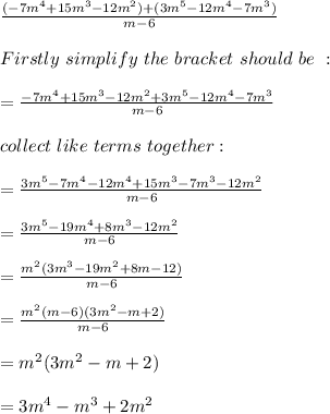 \frac{(-7m^4 + 15m^3-12m^2)+(3m^5-12m^4-7m^3)}{m-6} \\\\Firstly\ simplify\ the\ bracket\ should\ be\ :\\\\=\frac{-7m^4 + 15m^3-12m^2+3m^5-12m^4-7m^3}{m-6}\\\\collect\ like\ terms\ together:\\\\=\frac{3m^5-7m^4-12m^4 + 15m^3-7m^3-12m^2}{m-6}\\\\=\frac{3m^5-19m^4 + 8m^3-12m^2}{m-6}\\\\=\frac{m^2(3m^3-19m^2+8m-12)}{m-6}\\\\=\frac{m^2(m-6)(3m^2-m+2)}{m-6}  \\\\=m^2(3m^2-m+2)\\\\=3m^4-m^3+2m^2