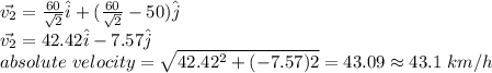 \vec{v_2}=\frac{60}{\sqrt{2}}\hat{i}+(\frac{60}{\sqrt{2}}-50)\hat{j}\\\vec{v_2}=42.42\hat{i}-7.57\hat{j}\\absolute\ velocity=\sqrt{42.42^2+(-7.57)2}=43.09\approx 43.1\ km/h