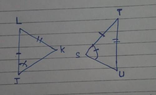 I need to be answered quickly

Suppose there are two triangles, JKL and STU, where JL=ST, KL=TU, and
