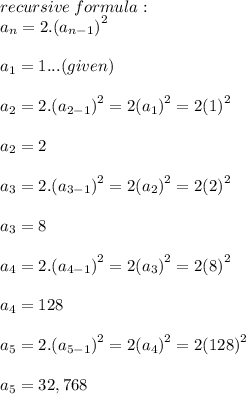 recursive \: formula: \\  a _{n} = 2. {( a_{n - 1} )}^{2}  \\  \\ a _{1} = 1...(given) \\  \\ a _{2} = 2. {( a_{2 - 1} )}^{2}   = 2 {(a _{1} )}^{2}  = 2 {(1)}^{2}  \\  \\  a _{2} = 2\\  \\a _{3} = 2. {( a_{3 - 1} )}^{2}   = 2 {(a _{2} )}^{2}  = 2 {(2)}^{2}  \\  \\  a _{3} = 8\\  \\a _{4} = 2. {( a_{4 - 1} )}^{2}   = 2 {(a _{3} )}^{2}  = 2 {(8)}^{2}  \\  \\  a _{4} = 128\\  \\a _{5} = 2. {( a_{5 - 1} )}^{2}   = 2 {(a _{4} )}^{2}  = 2 {(128)}^{2}  \\  \\  a _{5} = 32,768\\  \\