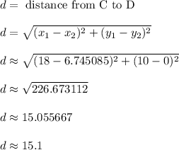 d = \text{ distance from C to D}\\\\d = \sqrt{ (x_1-x_2)^2+(y_1-y_2)^2}\\\\d \approx \sqrt{ (18-6.745085)^2+(10-0)^2}\\\\d \approx \sqrt{ 226.673112 }\\\\d \approx 15.055667\\\\d \approx 15.1\\\\