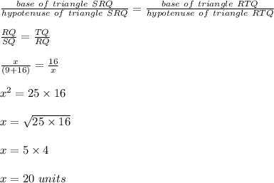 \frac{base \ of \ triangle \ SRQ}{hypotenuse \ of \ triangle \ SRQ} = \frac{base \ of \ triangle \ RTQ}{hypotenuse \ of \ triangle \ RTQ} \\\\\frac{RQ}{SQ} = \frac{TQ}{RQ} \\\\\frac{x}{(9 + 16)} = \frac{16}{x} \\\\x^2 = 25 \times 16\\\\x = \sqrt{25 \times 16} \\\\x = 5 \times 4\\\\x = 20 \ units