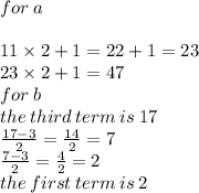 for \: a \\ \\11 \times 2 + 1 = 22  + 1 = 23  \\ 23  \times 2 + 1 = 47\\  for \: b \\ the \: third \: term \: is \: 17 \\  \frac{17 - 3}{2}  =  \frac{14}{2}  = 7 \\  \frac{7 - 3}{2}  =  \frac{4}{2}  = 2 \\ the \: first \: term \: is \: 2