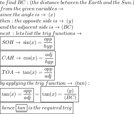 to \: find \:BC :  (the \:  distance \:  between \:  the \:  Earth  \: and \:  the \:  Sun.) \:  \\ from \: the \: given \: variables \to \\since \: the \:  angle \: is \to \: (x \degree) \\ then : the \: opposite \: side \: is \to \: (y) \\and  \: the \: adjacent \: side \: is \to (BC)\\ next \: : lets \: list \: the \: trig \: functions \to \\\boxed{ SOH  \to \:  \sin( x)  =  \frac{opp}{hyp} }\\ \boxed{CAH \to \: \cos( x)  =  \frac{adj}{hyp} }\\  \boxed{TOA \to \: \tan( x)  =  \frac{opp}{adj}} \\ by \: applying \: the \: trig \: function \to \: (tan) :  \\ \boxed{\tan( x)  =  \frac{opp}{adj}} = \boxed{\tan( x)  =  \frac{(y)}{(BC)}}  \\ \boxed{ hence \:  \underline{\boxed{ tan}} \: is \: the \: required \: trig}