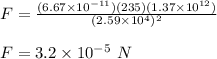 F= \frac{(6.67\times 10^{-11})(235)(1.37\times 10^{12})}{(2.59\times 10^4)^2} \\\\F = 3.2 \times 10^{-5} \ N