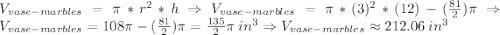 V_{vase-marbles}=\pi*r^{2}*h\Rightarrow V_{vase-marbles}=\pi*(3)^{2}*(12)-(\frac{81}{2})\pi\Rightarrow V_{vase-marbles}=108\pi-(\frac{81}{2})\pi=\frac{135}{2}\pi \:in^{3} \Rightarrow V_{vase-marbles}\approx 212.06 \:in^3
