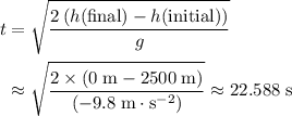 \begin{aligned} t &= \sqrt{\frac{2\, (h(\text{final}) - h(\text{initial}))}{g} \\ &\approx \sqrt{\frac{2\times (0\; \rm m - 2500\; \rm m)}{(-9.8\; \rm m \cdot s^{-2})}} \approx 22.588\; \rm s\end{aligned}