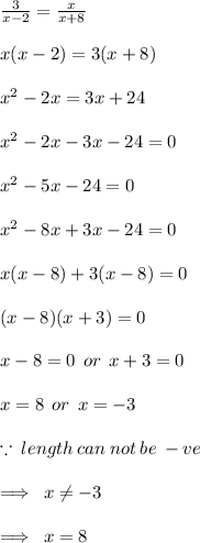 \frac{3}{x - 2}  =  \frac{x}{x + 8}  \\  \\  x(x - 2) = 3(x + 8) \\  \\  {x}^{2}  - 2x = 3x + 24 \\  \\  {x}^{2}  - 2x - 3x - 24 = 0 \\  \\  {x}^{2}  - 5x - 24 = 0 \\  \\  {x}^{2}  - 8x + 3x - 24 = 0 \\  \\ x (x - 8) + 3(x - 8) = 0 \\  \\ (x - 8)(x + 3) = 0 \\  \\ x - 8 = 0 \:  \: or \:  \: x + 3 = 0 \\  \\ x = 8 \:  \: or \:  \: x =  - 3 \\  \\  \because \: length \: can \: not \: be \:  - ve \\  \\  \implies \: x \neq  - 3 \\  \\  \implies \: x = 8