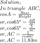 Solution,\\In~triangle~ABC,\\cosA = \frac{Base}{Height} \\or, cos65^o=\frac{AB}{AC} \\or, cos65^o = \frac{5}{AC} \\or, AC = \frac{5}{cos65^o}\\or, AC = 11.83m