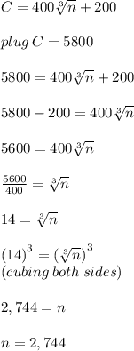 C = 400 \sqrt[3]{n}  + 200 \\  \\ plug \: C =5800 \\  \\ 5800 = 400 \sqrt[3]{n}  + 200 \\  \\ 5800 - 200 = 400 \sqrt[3]{n} \\  \\ 5600 = 400 \sqrt[3]{n} \\  \\  \frac{5600}{400}  = \sqrt[3]{n} \\  \\ 14 =  \sqrt[3]{n} \\  \\  {(14) }^{3}  =  {(\sqrt[3]{n})}^{3}  \\ (cubing\: both\: sides) \\\\ 2,744 = n \\  \\ n = 2,744
