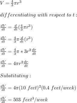 V=\frac{4}{3} \pi r^3\\\\differentiating\ with\ respect\ to\ t:\\\\\frac{dV}{dt}= \frac{d}{dt}(\frac{4}{3} \pi r^3)\\\\ \frac{dV}{dt}= \frac{4}{3} \pi\frac{d}{dt}(r^3)\\\\ \frac{dV}{dt}= \frac{4}{3} \pi*3r^2\frac{dr}{dt} \\\\ \frac{dV}{dt}= 4\pi r^2\frac{dr}{dt} \\\\Substituting:\\\\ \frac{dV}{dt}= 4\pi (10 \ feet)^2(0.4\ feet/week)\\\\ \frac{dV}{dt}=503\ feet^3/week