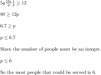 5g\frac{16c}{g}\frac{1}{p}\ge 12\\ \\ 80\ge 12p\\ \\ 6.7\ge p\\ \\ p\le 6.7\\ \\ \text{Since the number of people must be an integer.}\\ \\ p\le 6\\ \\ \text{So the most people that could be served is 6.}