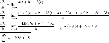 \dfrac{dh}{dt}=\displaystyle\lim\limits_{h\to 0}{ \dfrac{h(t+h)-h(t)}{h}}\\\\\dfrac{dh}{dt}=\lim\limits_{h\to 0}\dfrac{(-4.9(t+h)^2+18(t+h)+23)-(-4.9t^2+18t+23)}{h}\\\\\dfrac{dh}{dt}=\lim\limits_{h\to 0}\dfrac{-4.9(2th+h^2)+18h}{h}=\lim\limits_{h\to 0}{(-9.8t +18 -4.9h)}\\\\ \boxed{\dfrac{dh}{dt}=-9.8t +18}