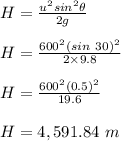 H = \frac{u^2 sin^2\theta}{2g} \\\\H = \frac{600^2 (sin \ 30)^2}{2\times 9.8} \\\\H = \frac{600^2 (0.5)^2}{19.6} \\\\H = 4,591.84 \ m
