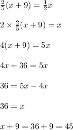 \frac{2}{5} (x + 9) =  \frac{1}{2} x \\  \\ 2 \times  \frac{2}{5} (x + 9) =  x \\  \\ 4(x + 9) = 5x \\  \\ 4x + 36 = 5x \\  \\ 36 = 5x - 4x \\  \\ 36 = x \\  \\ x + 9 = 36 + 9 = 45 \\