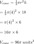 V_{cone}  =  \frac{1}{3} \pi {r}^{2}h \\  \\  =   \frac{1}{3} \pi {(4)}^{2} \times 18 \\  \\  =    \pi {(4)}^{2} \times 6 \\  \\  =  16\pi \times 6 \\  \\ V_{cone}  = 96\pi \:  {units}^{3}