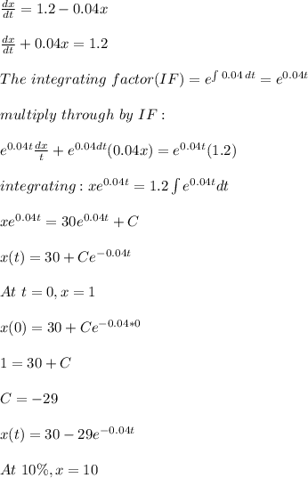 \frac{dx}{dt}=1.2-0.04x\\\\\frac{dx}{dt}+0.04x=1.2 \\\\The\ integrating\ factor(IF)=e^{\int\limits {0.04} \, dt }=e^{0.04t}\\\\multiply\ through\ by \ IF:\\\\e^{0.04t} \frac{dx}{t}+e^{0.04dt}(0.04x)=e^{0.04t}(1.2)\\\\integrating:xe^{0.04t}=1.2\int\limits e^{0.04t}dt\\\\xe^{0.04t}=30e^{0.04t}+C\\\\x(t)=30+Ce^{-0.04t}\\\\At\ t=0,x=1\\\\x(0)=30+Ce^{-0.04*0}\\\\1=30+C\\\\C=-29\\\\x(t)=30-29e^{-0.04t}\\\\At \ 10\%,x=10%\ of\ 200L=2\\\\2=30-29e^{-0.04t}\\\\29e^{-0.04t}=28\\\\