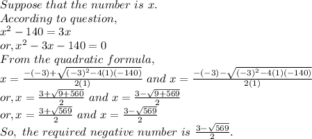 Suppose~that~the~number~is~x.\\According~to~question,\\x^2-140=3x\\or, x^2-3x-140=0\\From~the~quadratic~formula,\\x = \frac{-(-3)+\sqrt{(-3)^2-4(1)(-140)} }{2(1)} ~and ~x= \frac{-(-3)-\sqrt{(-3)^2-4(1)(-140)} }{2(1)} \\or, x = \frac{3+\sqrt{9+560} }{2}~and~x=\frac{3-\sqrt{9+569} }{2}\\or, x = \frac{3+\sqrt{569} }{2}~and~x=\frac{3-\sqrt{569} }{2}\\So,~the~required~negative~number~is~\frac{3-\sqrt{569} }{2}.