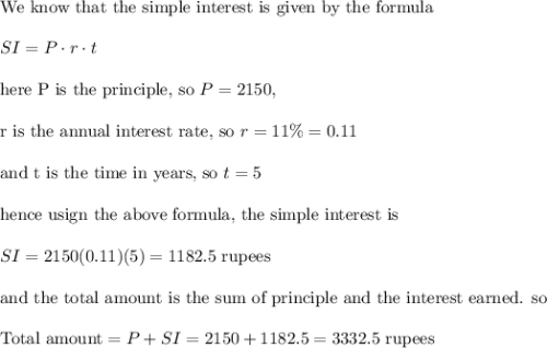\text{We know that the simple interest is given by the formula}\\\\SI=P\cdot r\cdot t\\\\\text{here P is the principle, so }P=2150,\\\\\text{r is the annual interest rate, so }r=11\%=0.11\\\\\text{and t is the time in years, so }t=5\\\\\text{hence usign the above formula, the simple interest is}\\\\SI=2150(0.11)(5)=1182.5 \text{ rupees}\\\\\text{and the total amount is the sum of principle and the interest earned. so}\\\\\text{Total amount}=P+SI=2150+1182.5=3332.5 \text{ rupees}