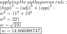 applying \: the \: pythagorean \: rule :  \\  {(hyp)}^{2}  = {(adj)}^{2}   +  {(opp)}^{2}  :  \\  {w}^{2}  =  {11}^{2}  +  {10}^{2}  \\  {w}^{2}  = 221 \\ w =  \sqrt{221}  \\  \boxed{w = 14.866068747}