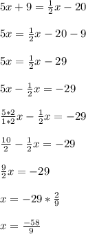 5x + 9 = \frac{1}{2}x - 20\\\\5x       = \frac{1}{2}x - 20 - 9\\\\5x       = \frac{1}{2}x - 29\\\\5x - \frac{1}{2}x  = -29\\\\\frac{5*2}{1*2}x-\frac{1}{2}x= -29\\\\\frac{10}{2}-\frac{1}{2}x= - 29\\\\\frac{9}{2}x= -29\\\\ x = -29*\frac{2}{9}\\\\x = \frac{-58}{9}\\\\