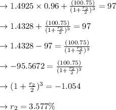 \to 1.4925 \times 0.96+\frac{(100.75 )}{(1+\frac{r_2}{2})^3}=97\\\\\to 1.4328+\frac{(100.75 )}{(1+\frac{r_2}{2})^3}=97\\\\\to 1.4328-97= \frac{(100.75 )}{(1+\frac{r_2}{2})^3}\\\\\to -95.5672= \frac{(100.75 )}{(1+\frac{r_2}{2})^3}\\\\\to (1+\frac{r_2}{2})^3= -1.054\\\\\to r_2=3.577\%