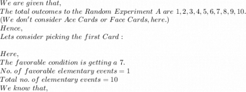 We\ are\ given\ that,\\The\ total\ outcomes\ to\ the\ Random\ Experiment\ A\ are\ 1,2,3,4,5,6,7,8,9,10.\\ (We\ don't\ consider\ Ace\ Cards\ or\ Face\ Cards, here.)\\Hence,\\Lets\ consider\ picking\ the\ first\ Card:\\\\Here,\\The\ favorable\ condition\ is\ getting\ a\ 7.\\ No.\ of\ favorable\ elementary\ events=1\\ Total\ no.\ of\ elementary\ events=10\\ We\ know\ that,\\