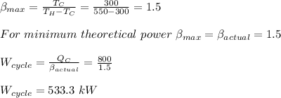 \beta_{max}=\frac{T_C}{T_H-T_C}=\frac{300}{550-300}=1.5\\\\For\  minimum\ theoretical\ power\ \beta_{max}=\beta_{actual}=1.5\\\\W_{cycle}=\frac{Q_C}{\beta_{actual}} =\frac{800}{1.5} \\\\W_{cycle}=533.3\ kW