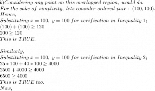 b)Considering\ any\ point\ on\ this\ overlapped\ region,\ would\ do.\\For\ the\ sake\ of\ simplicity,\ lets\ consider\ ordered\ pair:\ (100,100).\\Hence,\\Substituting\ x=100,\ y=100\ for\ verification\ in\ Inequality\ 1;\\(100)+(100) \geq 120\\200 \geq 120\\This\ is\ TRUE.\\\\Similarly,\\Substituting\ x=100,\ y=100\ for\ verification\ in\ Inequality\ 2;\\25*100+40*100 \geq 4000\\2500+4000 \geq 4000\\6500 \geq 4000\\This\ is\ TRUE\ too.\\Now,\\