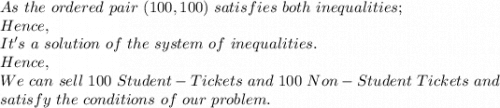 As\ the\ ordered\ pair\ (100,100)\ satisfies\ both\ inequalities;\\Hence,\\It's\ a\ solution\ of\ the\ system\ of\ inequalities.\\Hence,\\We\ can\ sell\ 100\ Student-Tickets\ and\ 100\ Non-Student\ Tickets\ and\\ satisfy\ the\ conditions\ of\ our\ problem.\\