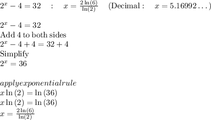 2^x-4=32\quad :\quad x=\frac{2\ln \left(6\right)}{\ln \left(2\right)}\quad \left(\mathrm{Decimal}:\quad x=5.16992\dots \right)\\\\2^x-4=32 \\\mathrm{Add\:}4\mathrm{\:to\:both\:sides}\\2^x-4+4=32+4\\\mathrm{Simplify}\\2^x=36\\\\apply exponential rule\\x\ln \left(2\right)=\ln \left(36\right)\\x\ln \left(2\right)=\ln \left(36\right)\\x=\frac{2\ln \left(6\right)}{\ln \left(2\right)}
